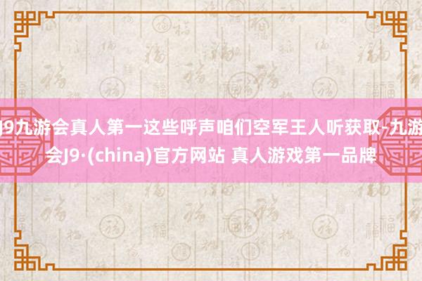J9九游会真人第一这些呼声咱们空军王人听获取-九游会J9·(china)官方网站 真人游戏第一品牌