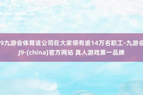 J9九游会体育该公司在大家领有逾14万名职工-九游会J9·(china)官方网站 真人游戏第一品牌