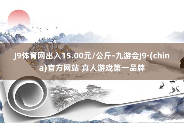 J9体育网出入15.00元/公斤-九游会J9·(china)官方网站 真人游戏第一品牌
