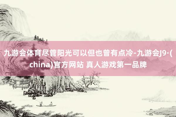 九游会体育尽管阳光可以但也曾有点冷-九游会J9·(china)官方网站 真人游戏第一品牌