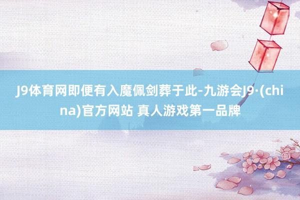 J9体育网即便有入魔佩剑葬于此-九游会J9·(china)官方网站 真人游戏第一品牌