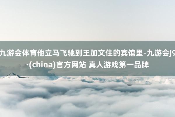 九游会体育他立马飞驰到王加文住的宾馆里-九游会J9·(china)官方网站 真人游戏第一品牌