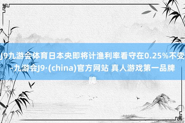 J9九游会体育日本央即将计渔利率看守在0.25%不变-九游会J9·(china)官方网站 真人游戏第一品牌