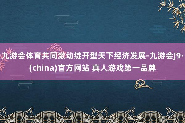 九游会体育共同激动绽开型天下经济发展-九游会J9·(china)官方网站 真人游戏第一品牌