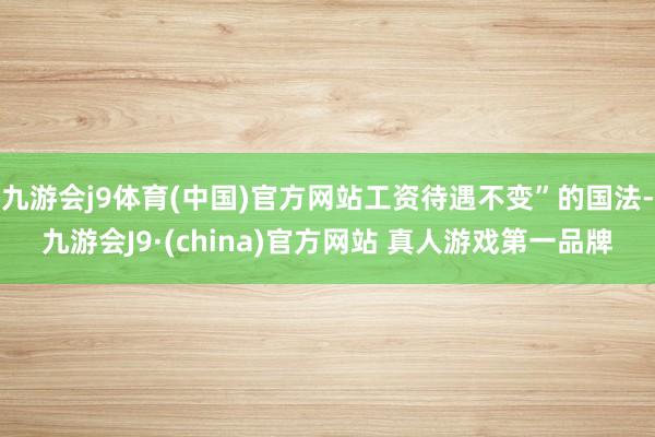 九游会j9体育(中国)官方网站工资待遇不变”的国法-九游会J9·(china)官方网站 真人游戏第一品牌