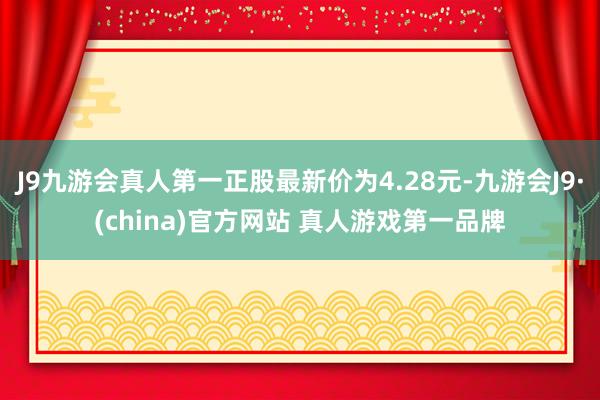 J9九游会真人第一正股最新价为4.28元-九游会J9·(china)官方网站 真人游戏第一品牌