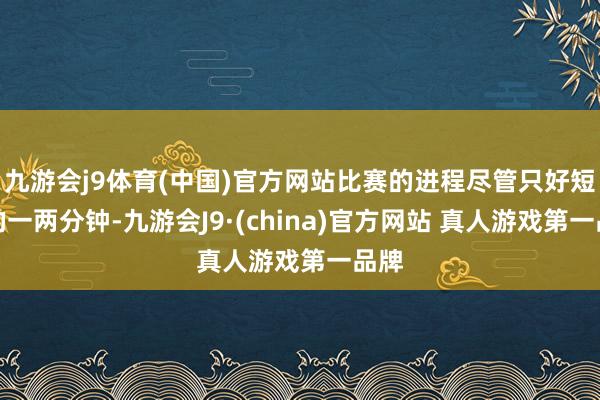 九游会j9体育(中国)官方网站比赛的进程尽管只好短短的一两分钟-九游会J9·(china)官方网站 真人游戏第一品牌