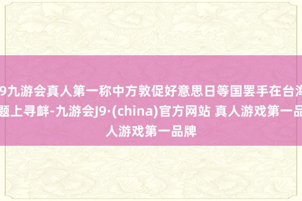 J9九游会真人第一称中方敦促好意思日等国罢手在台海问题上寻衅-九游会J9·(china)官方网站 真人游戏第一品牌