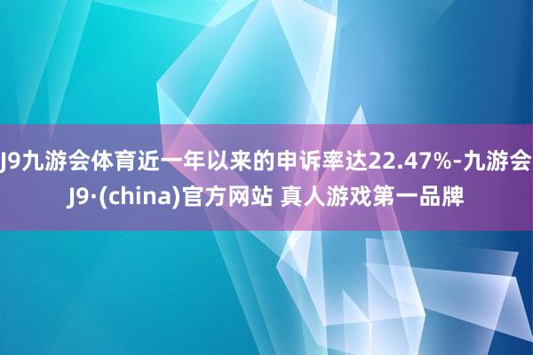 J9九游会体育近一年以来的申诉率达22.47%-九游会J9·(china)官方网站 真人游戏第一品牌
