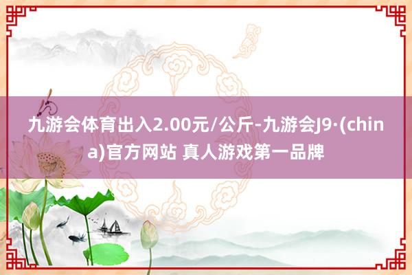 九游会体育出入2.00元/公斤-九游会J9·(china)官方网站 真人游戏第一品牌