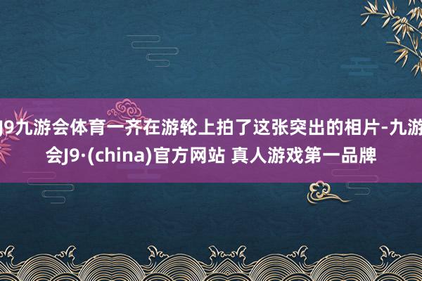 J9九游会体育一齐在游轮上拍了这张突出的相片-九游会J9·(china)官方网站 真人游戏第一品牌