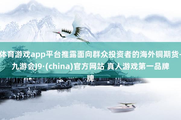 体育游戏app平台推露面向群众投资者的海外铜期货-九游会J9·(china)官方网站 真人游戏第一品牌