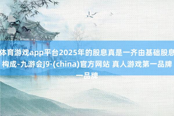 体育游戏app平台2025年的股息真是一齐由基础股息构成-九游会J9·(china)官方网站 真人游戏第一品牌