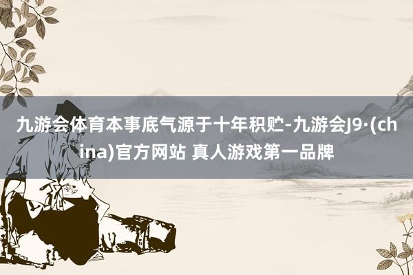 九游会体育本事底气源于十年积贮-九游会J9·(china)官方网站 真人游戏第一品牌