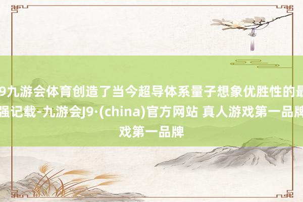 J9九游会体育创造了当今超导体系量子想象优胜性的最强记载-九游会J9·(china)官方网站 真人游戏第一品牌