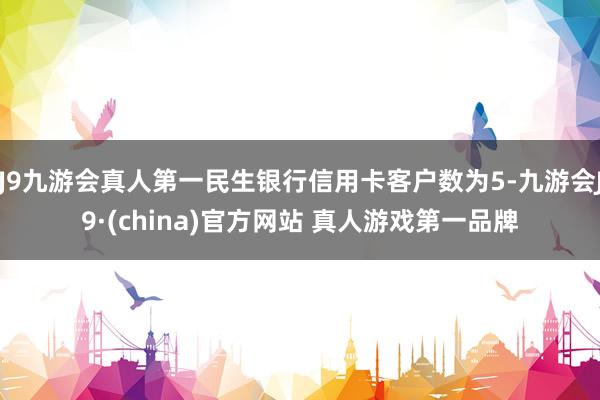J9九游会真人第一民生银行信用卡客户数为5-九游会J9·(china)官方网站 真人游戏第一品牌