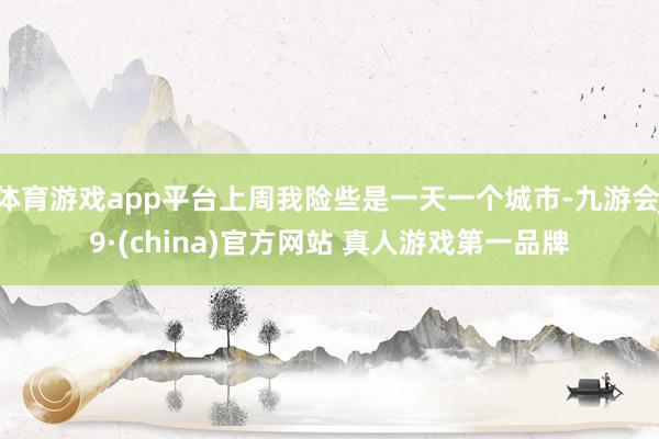 体育游戏app平台上周我险些是一天一个城市-九游会J9·(china)官方网站 真人游戏第一品牌
