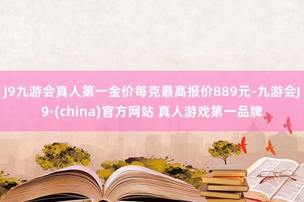 J9九游会真人第一金价每克最高报价889元-九游会J9·(china)官方网站 真人游戏第一品牌