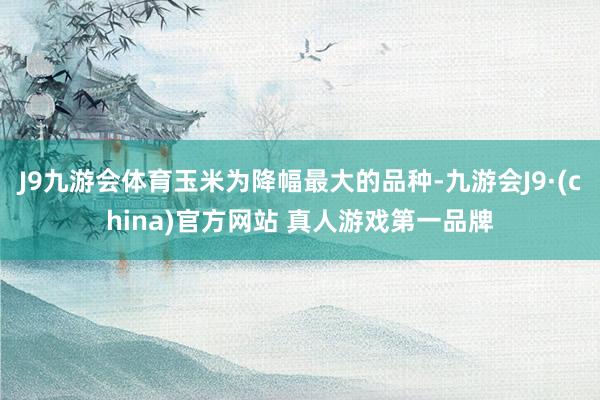 J9九游会体育玉米为降幅最大的品种-九游会J9·(china)官方网站 真人游戏第一品牌
