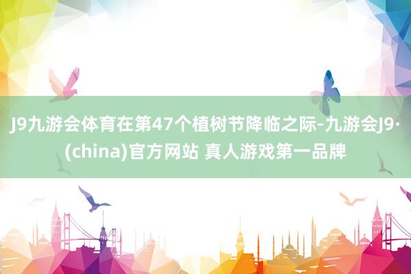 J9九游会体育在第47个植树节降临之际-九游会J9·(china)官方网站 真人游戏第一品牌
