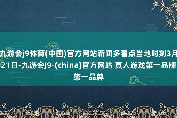 九游会j9体育(中国)官方网站新闻多看点当地时刻3月21日-九游会J9·(china)官方网站 真人游戏第一品牌