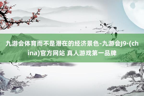 九游会体育而不是潜在的经济景色-九游会J9·(china)官方网站 真人游戏第一品牌
