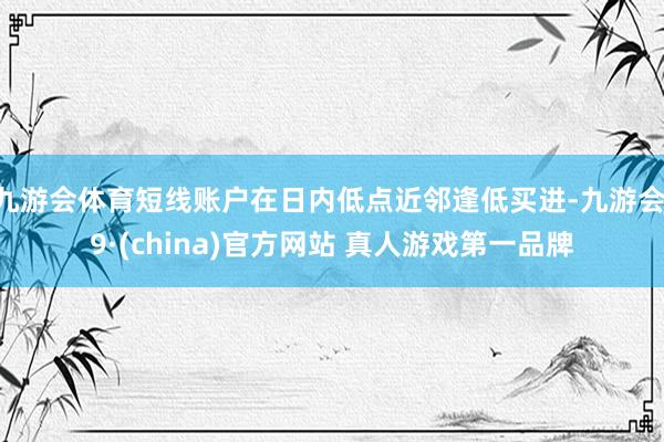 九游会体育短线账户在日内低点近邻逢低买进-九游会J9·(china)官方网站 真人游戏第一品牌