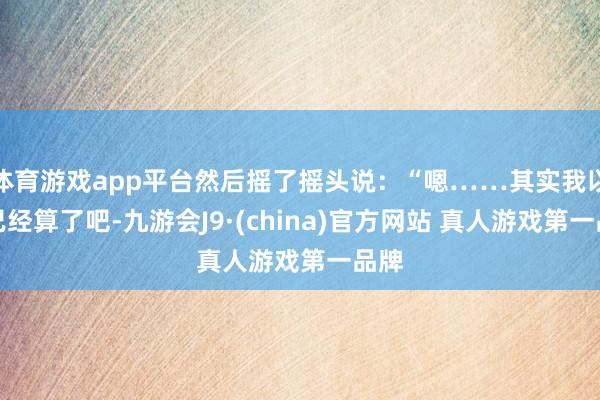 体育游戏app平台然后摇了摇头说：“嗯……其实我以为已经算了吧-九游会J9·(china)官方网站 真人游戏第一品牌