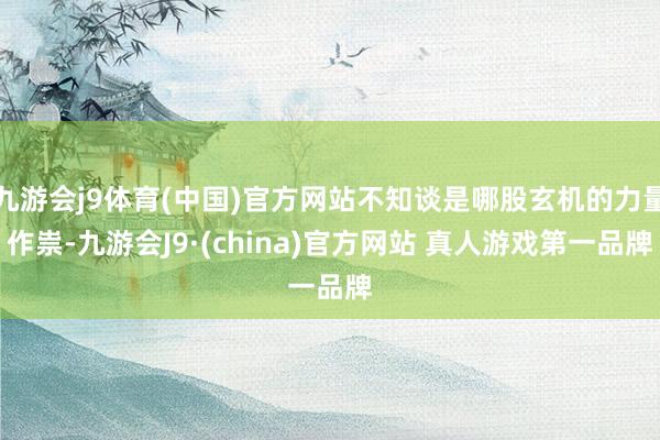 九游会j9体育(中国)官方网站不知谈是哪股玄机的力量作祟-九游会J9·(china)官方网站 真人游戏第一品牌