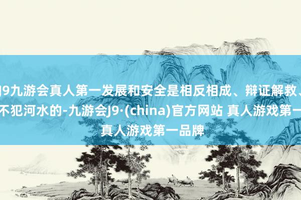 J9九游会真人第一发展和安全是相反相成、辩证解救、井水不犯河水的-九游会J9·(china)官方网站 真人游戏第一品牌