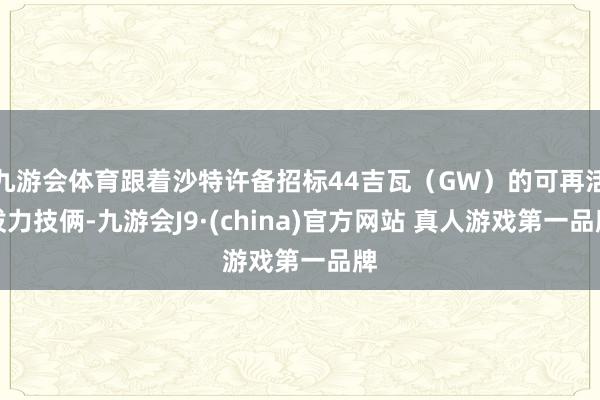 九游会体育跟着沙特许备招标44吉瓦（GW）的可再活泼力技俩-九游会J9·(china)官方网站 真人游戏第一品牌