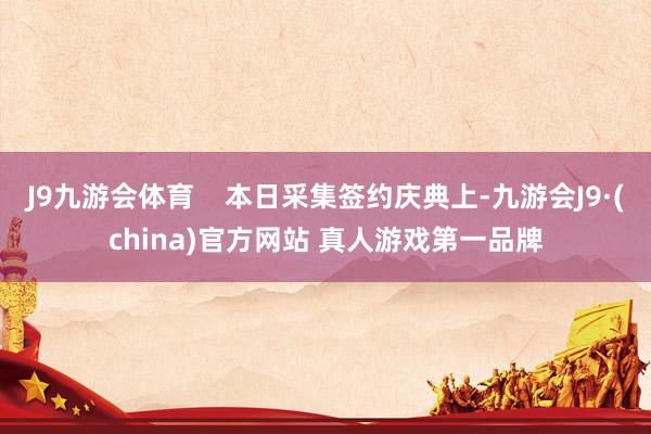 J9九游会体育    本日采集签约庆典上-九游会J9·(china)官方网站 真人游戏第一品牌
