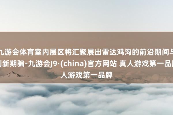 九游会体育室内展区将汇聚展出雷达鸿沟的前沿期间与创新期骗-九游会J9·(china)官方网站 真人游戏第一品牌