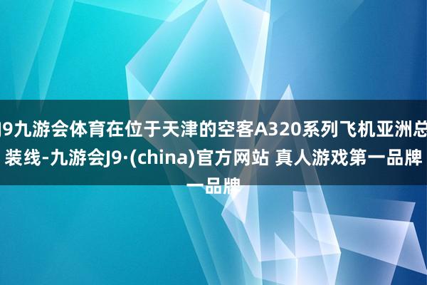 J9九游会体育在位于天津的空客A320系列飞机亚洲总装线-九游会J9·(china)官方网站 真人游戏第一品牌