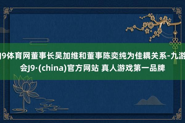 J9体育网董事长吴加维和董事陈奕纯为佳耦关系-九游会J9·(china)官方网站 真人游戏第一品牌