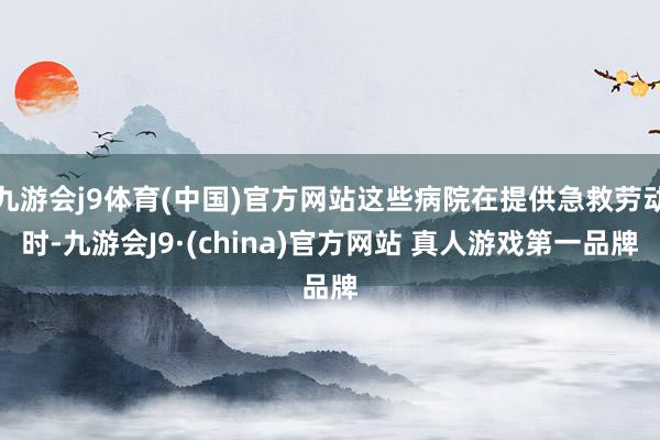 九游会j9体育(中国)官方网站这些病院在提供急救劳动时-九游会J9·(china)官方网站 真人游戏第一品牌