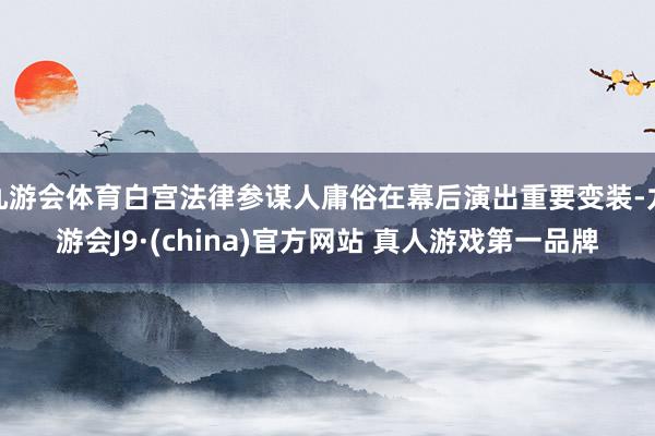 九游会体育白宫法律参谋人庸俗在幕后演出重要变装-九游会J9·(china)官方网站 真人游戏第一品牌