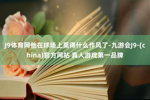 J9体育网他在球场上莫得什么作风了-九游会J9·(china)官方网站 真人游戏第一品牌