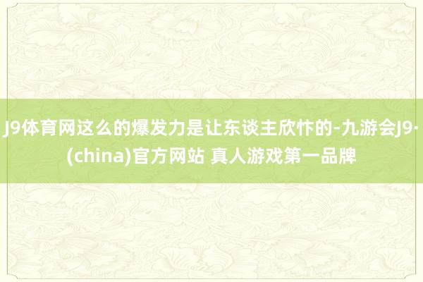J9体育网这么的爆发力是让东谈主欣忭的-九游会J9·(china)官方网站 真人游戏第一品牌