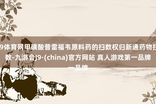 J9体育网甲磺酸普雷福韦原料药的扫数权归新通药物扫数-九游会J9·(china)官方网站 真人游戏第一品牌