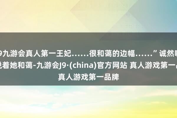 J9九游会真人第一王妃……很和蔼的边幅……”诚然嘴上说着她和蔼-九游会J9·(china)官方网站 真人游戏第一品牌