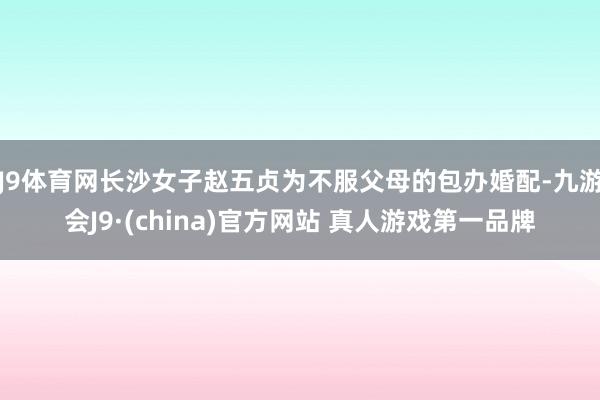 J9体育网长沙女子赵五贞为不服父母的包办婚配-九游会J9·(china)官方网站 真人游戏第一品牌