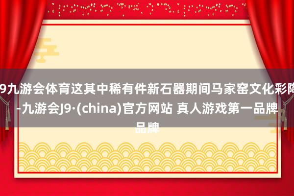 J9九游会体育这其中稀有件新石器期间马家窑文化彩陶-九游会J9·(china)官方网站 真人游戏第一品牌
