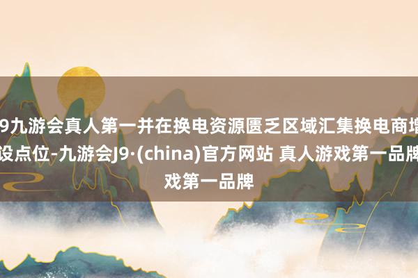 J9九游会真人第一并在换电资源匮乏区域汇集换电商增设点位-九游会J9·(china)官方网站 真人游戏第一品牌