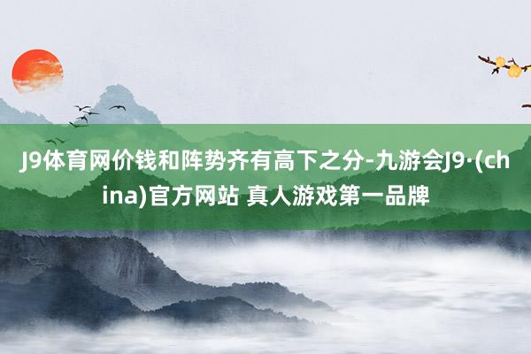 J9体育网价钱和阵势齐有高下之分-九游会J9·(china)官方网站 真人游戏第一品牌