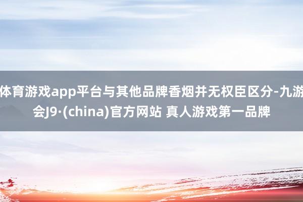 体育游戏app平台与其他品牌香烟并无权臣区分-九游会J9·(china)官方网站 真人游戏第一品牌