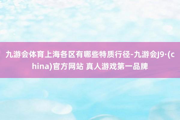九游会体育上海各区有哪些特质行径-九游会J9·(china)官方网站 真人游戏第一品牌