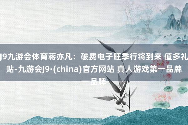J9九游会体育蒋亦凡：破费电子旺季行将到来 值多礼贴-九游会J9·(china)官方网站 真人游戏第一品牌