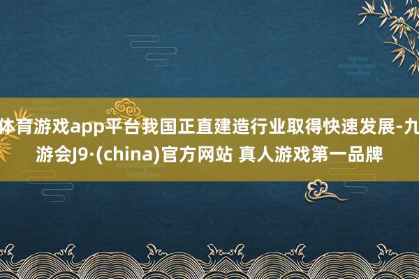 体育游戏app平台我国正直建造行业取得快速发展-九游会J9·(china)官方网站 真人游戏第一品牌