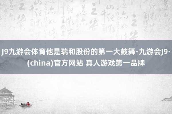 J9九游会体育他是瑞和股份的第一大鼓舞-九游会J9·(china)官方网站 真人游戏第一品牌